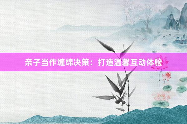亲子当作缠绵决策：打造温馨互动体验