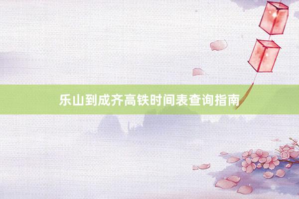 乐山到成齐高铁时间表查询指南